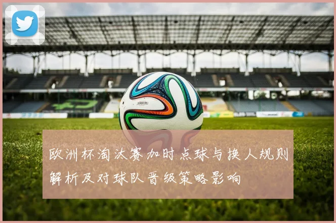 欧洲杯淘汰赛加时点球与换人规则解析及对球队晋级策略影响