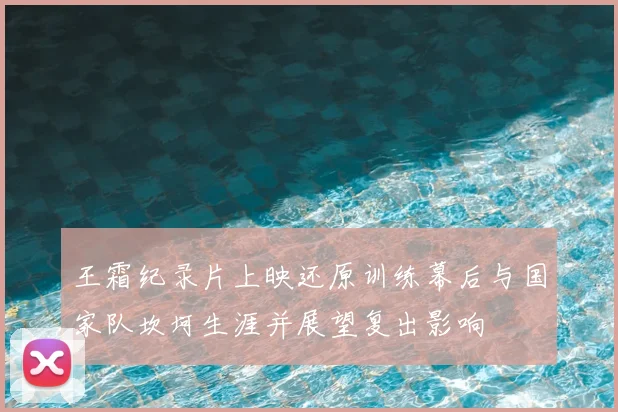 王霜纪录片上映还原训练幕后与国家队坎坷生涯并展望复出影响