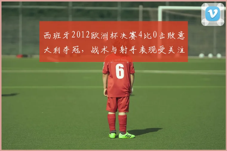 西班牙2012欧洲杯决赛4比0击败意大利夺冠,战术与射手表现受关注