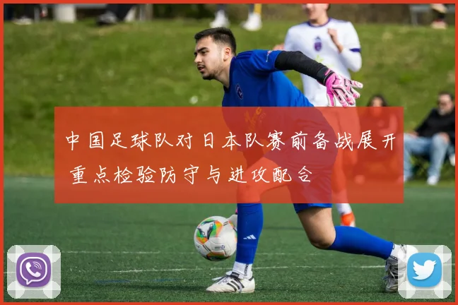 中国足球队对日本队赛前备战展开 重点检验防守与进攻配合