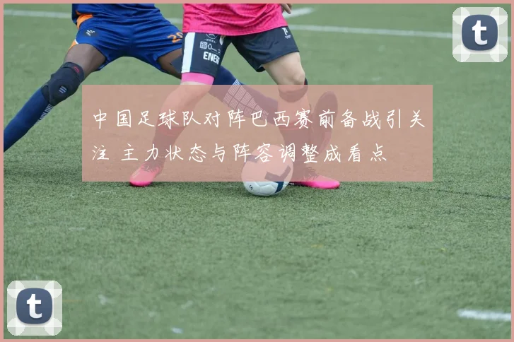 中国足球队对阵巴西赛前备战引关注 主力状态与阵容调整成看点