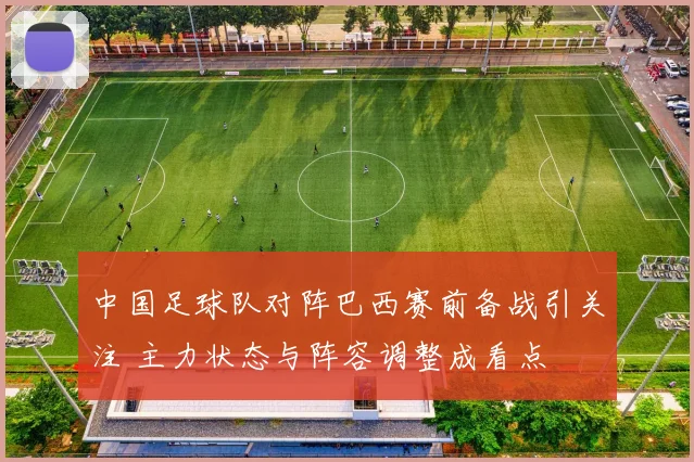 中国足球队对阵巴西赛前备战引关注 主力状态与阵容调整成看点