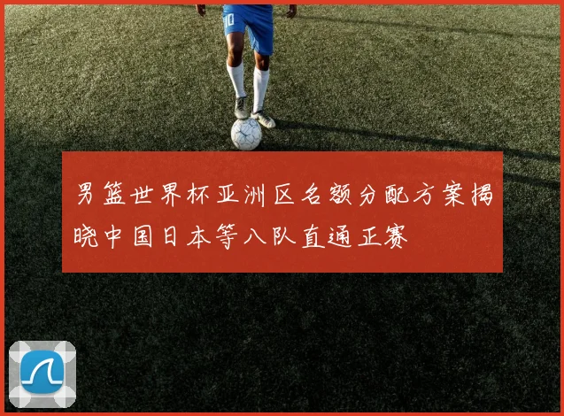 男篮世界杯亚洲区名额分配方案揭晓中国日本等八队直通正赛