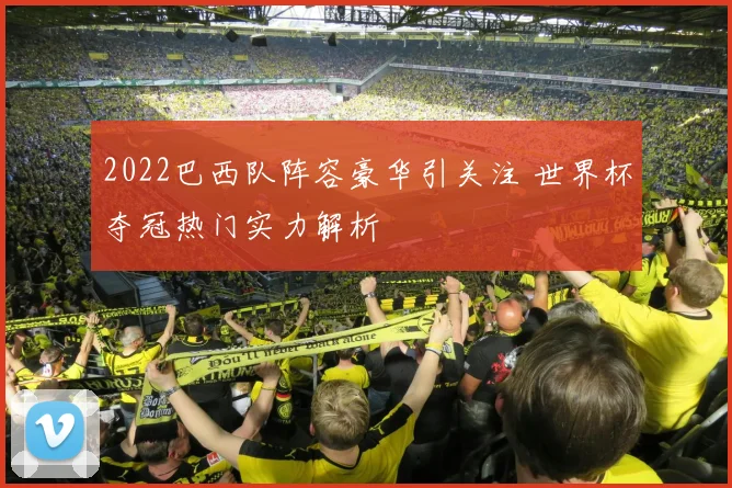 2022巴西队阵容豪华引关注 世界杯夺冠热门实力解析