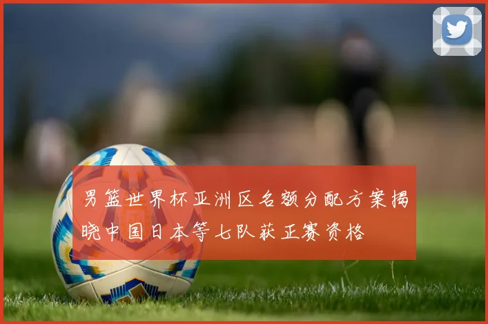 男篮世界杯亚洲区名额分配方案揭晓中国日本等七队获正赛资格