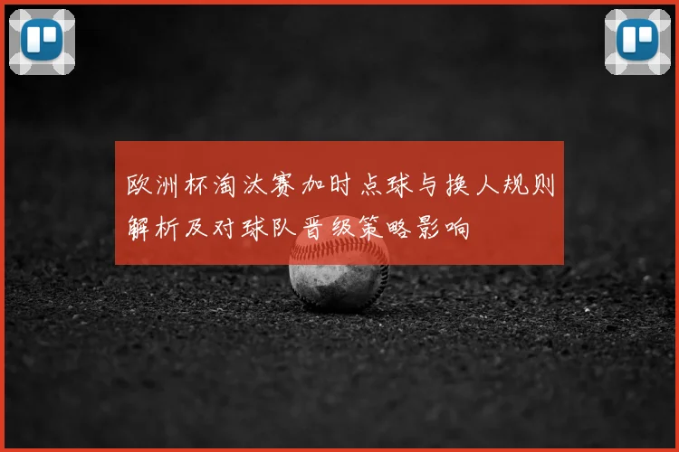 欧洲杯淘汰赛加时点球与换人规则解析及对球队晋级策略影响