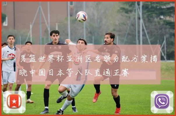 男篮世界杯亚洲区名额分配方案揭晓中国日本等八队直通正赛