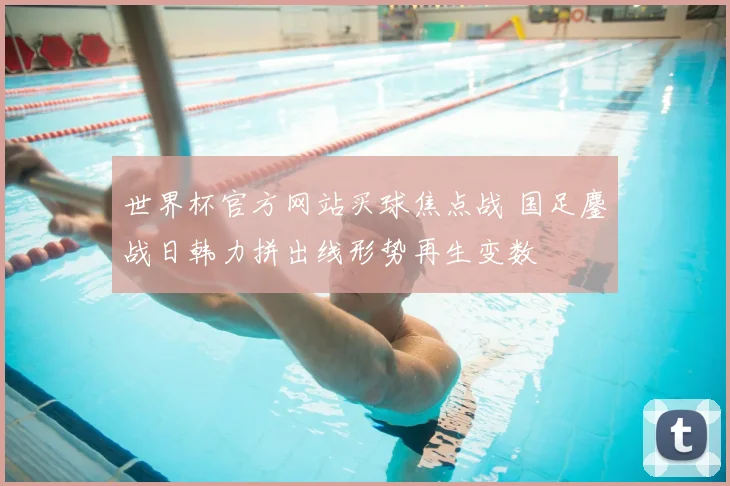 世界杯官方网站买球焦点战 国足鏖战日韩力拼出线形势再生变数