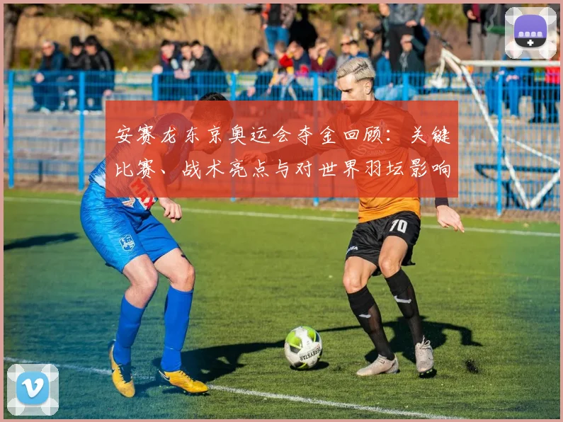 安赛龙东京奥运会夺金回顾：关键比赛、战术亮点与对世界羽坛影响