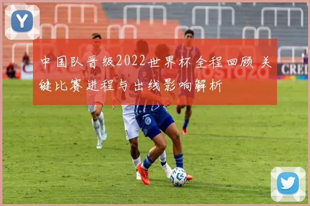 中国队晋级2022世界杯全程回顾 关键比赛进程与出线影响解析