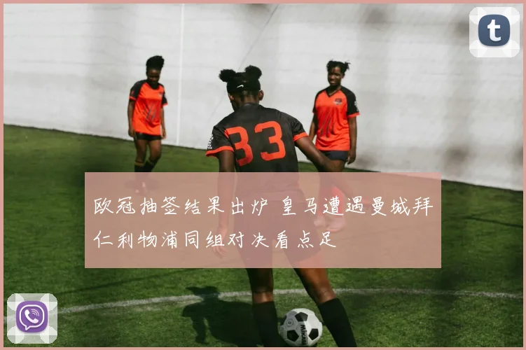 欧冠抽签结果出炉 皇马遭遇曼城拜仁利物浦同组对决看点足